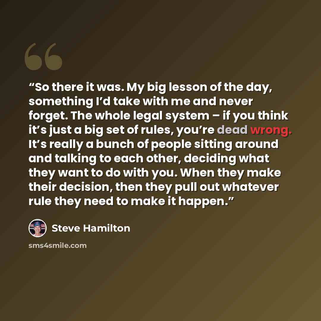 “So there it was. My big lesson of the day, something I’d take with me and never forget. The whole legal system – if you think it’s just a big set of rules, you’re dead wrong. It’s really a bunch of people sitting around and talking to each other, deciding what they want to do with you. When they…” quote by Steve Hamilton