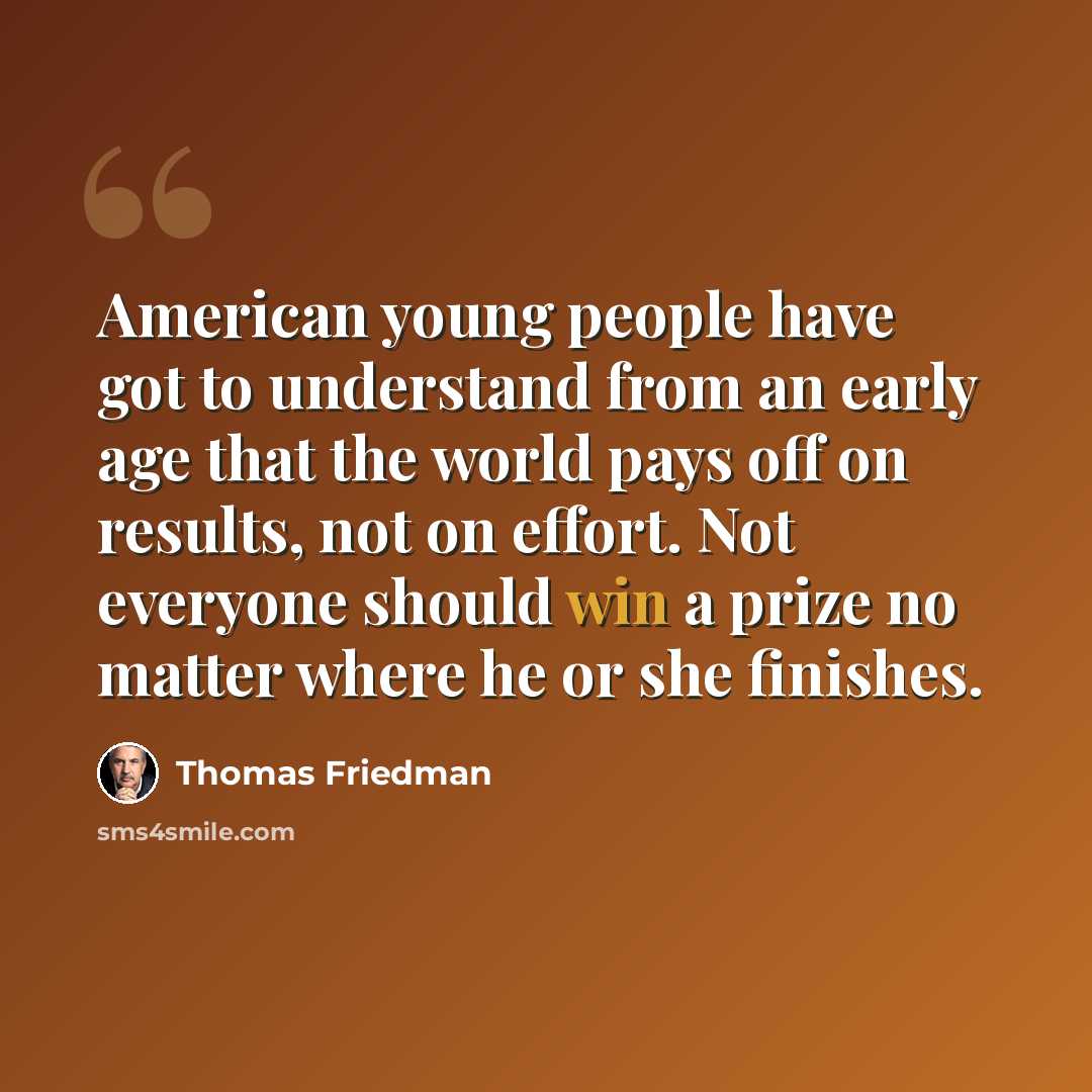 “American young people have got to understand from an early age that the world pays off on results, not on effort. Not everyone should win a prize no matter where he or she finishes.” quote by Thomas Friedman