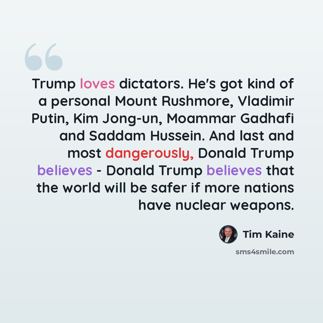 “Trump loves dictators. He's got kind of a personal Mount Rushmore, Vladimir Putin, Kim Jong-un, Moammar Gadhafi and Saddam Hussein. And last and most dangerously, Donald Trump believes - Donald Trump believes that the world will be safer if more nations have nuclear weapons.” quote by Tim Kaine