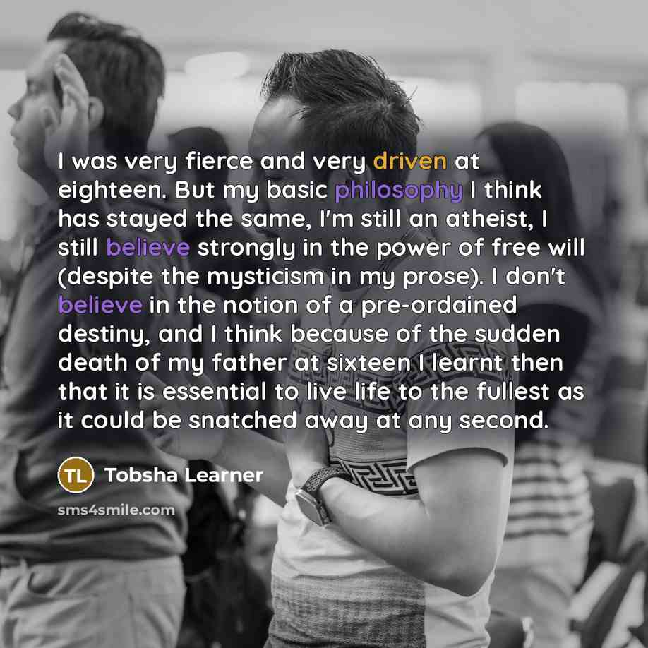 “I was very fierce and very driven at eighteen. But my basic philosophy I think has stayed the same, I'm still an atheist, I still believe strongly in the power of free will (despite the mysticism in my prose). I don't believe in the notion of a pre-ordained destiny, and I think because of the…” quote by Tobsha Learner