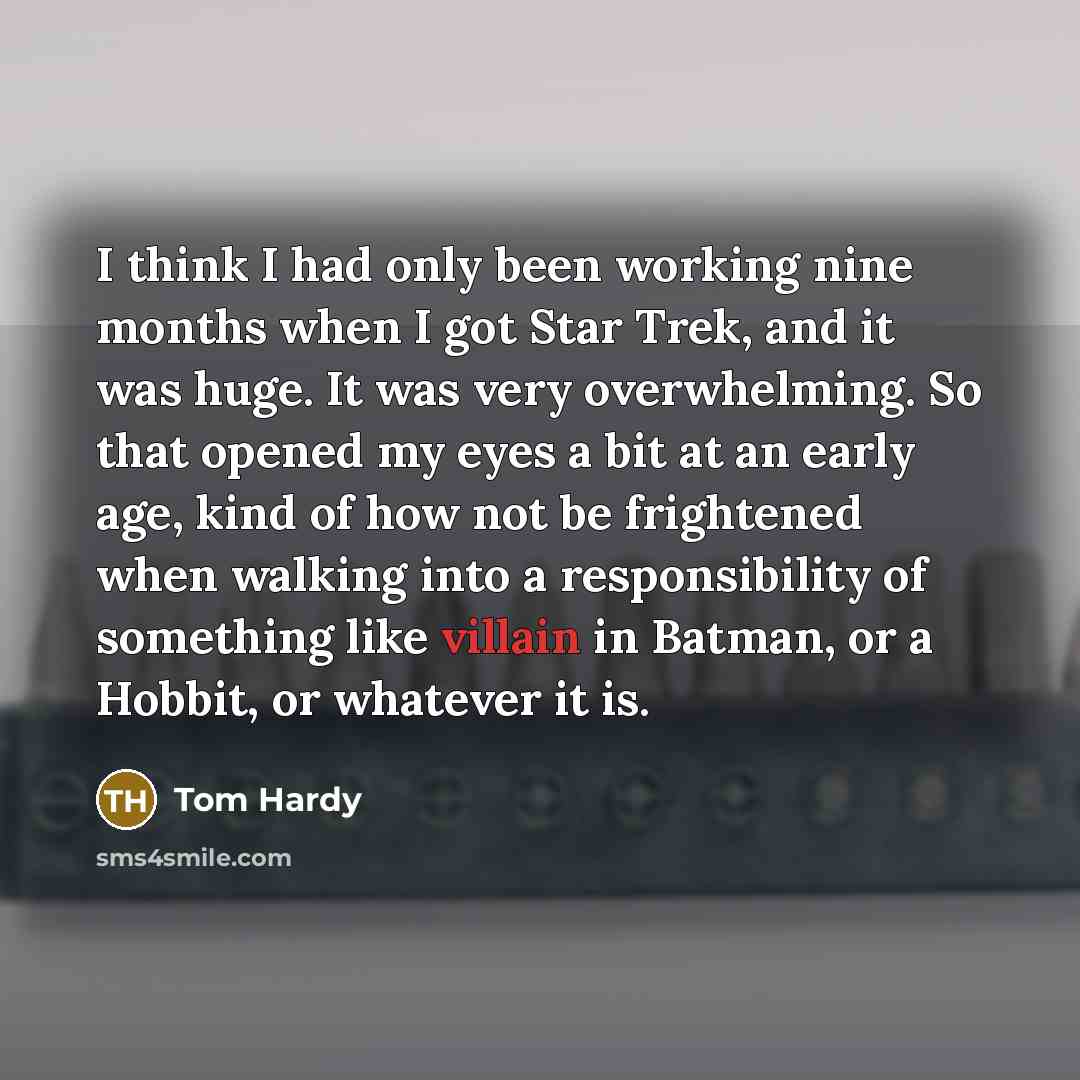 “I think I had only been working nine months when I got Star Trek, and it was huge. It was very overwhelming. So that opened my eyes a bit at an early age, kind of how not be frightened when walking into a responsibility of something like villain in Batman, or a Hobbit, or whatever it is.” quote by Tom Hardy