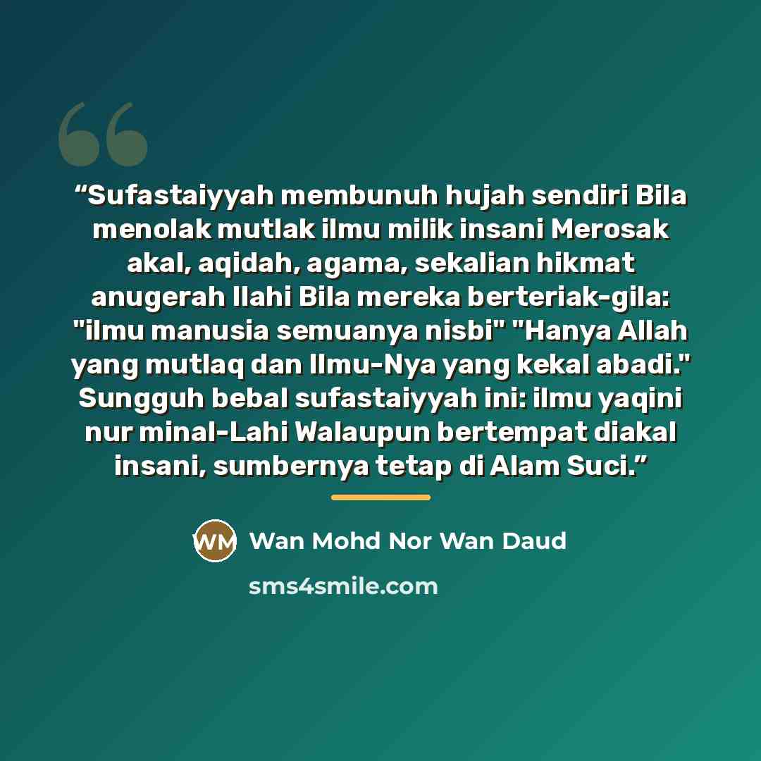 “Sufastaiyyah membunuh hujah sendiri Bila menolak mutlak ilmu milik insani Merosak akal, aqidah, agama, sekalian hikmat anugerah Ilahi Bila mereka berteriak-gila: "ilmu manusia semuanya nisbi" "Hanya Allah yang mutlaq dan Ilmu-Nya yang kekal abadi." Sungguh bebal sufastaiyyah ini: ilmu yaqini nur…” quote by Wan Mohd Nor Wan Daud