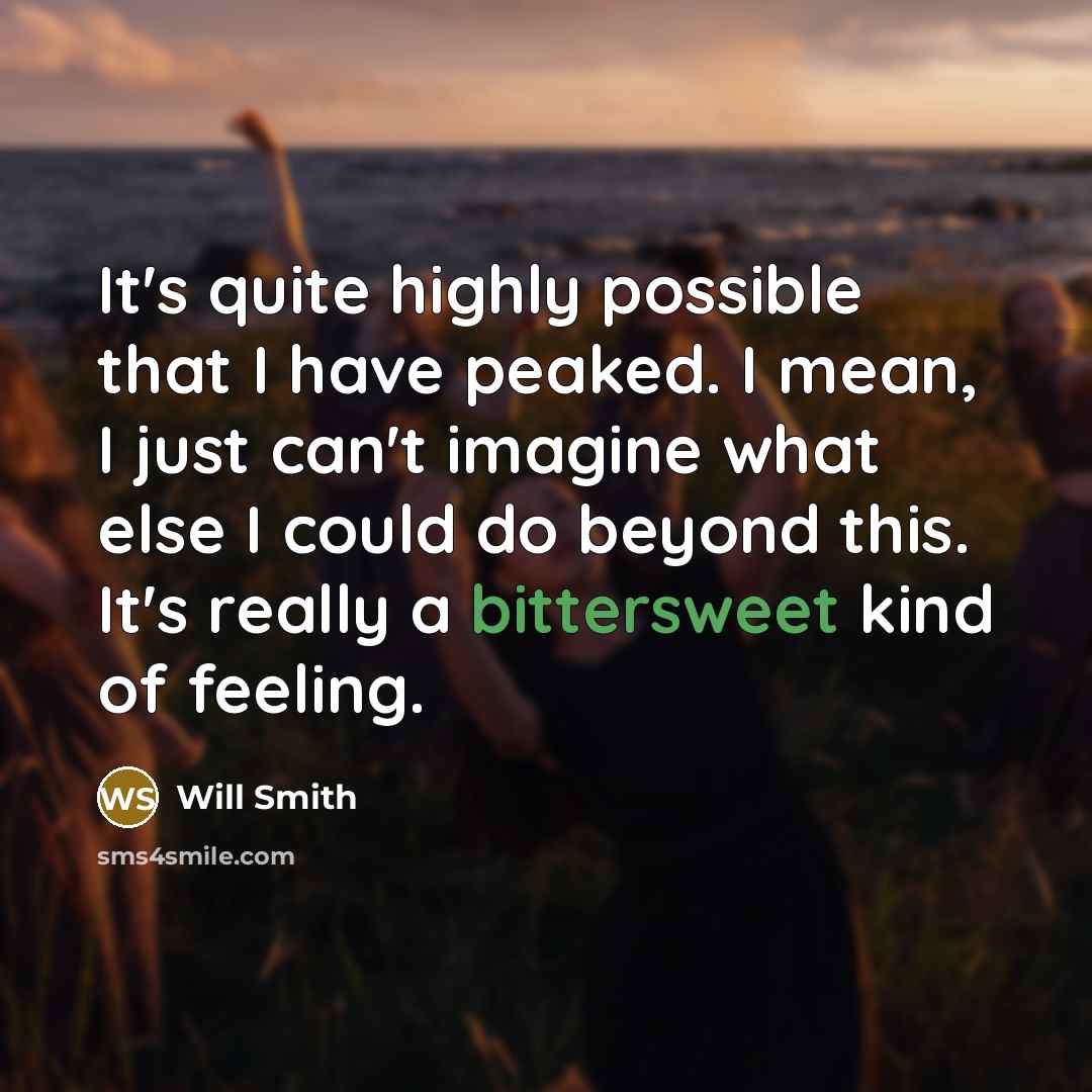 “It's quite highly possible that I have peaked. I mean, I just can't imagine what else I could do beyond this. It's really a bittersweet kind of feeling.” quote by Will Smith