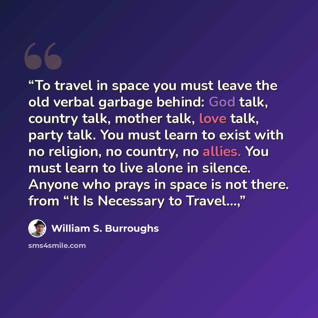 “To travel in space you must leave the old verbal garbage behind: God talk, country talk, mother talk, love talk, party talk. You must learn to exist with no religion, no country, no allies. You must learn to live alone in silence. Anyone who prays in space is not there. from “It Is Necessary to…” quote by William S. Burroughs