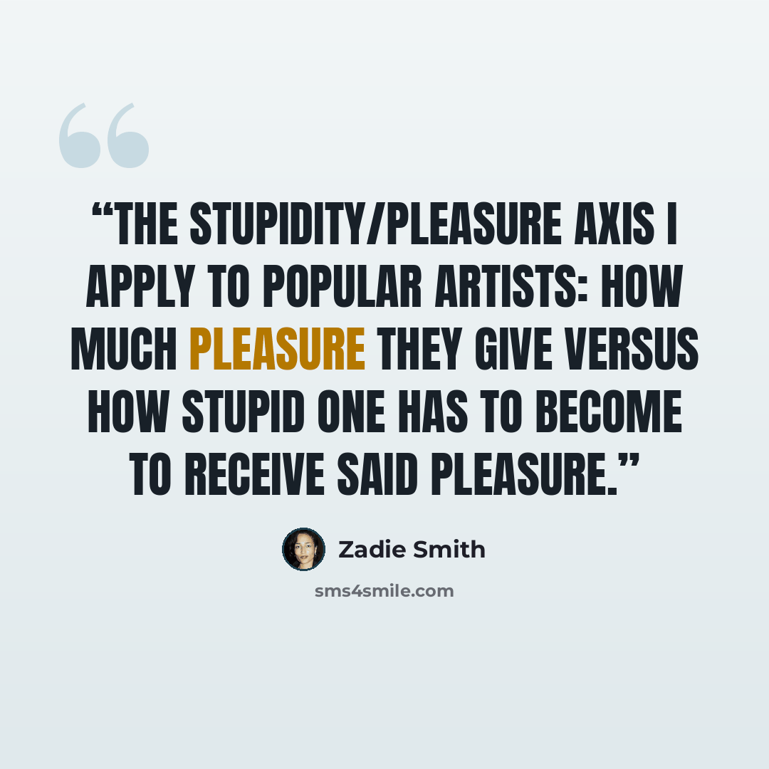 “The stupidity/pleasure axis I apply to popular artists: how much pleasure they give versus how stupid one has to become to receive said pleasure.” quote by Zadie Smith