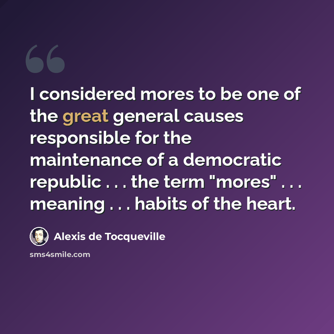 “I considered mores to be one of the great general causes responsible for the maintenance of a democratic republic . . . the term "mores" . . . meaning . . . habits of the heart.” quote by Alexis de Tocqueville