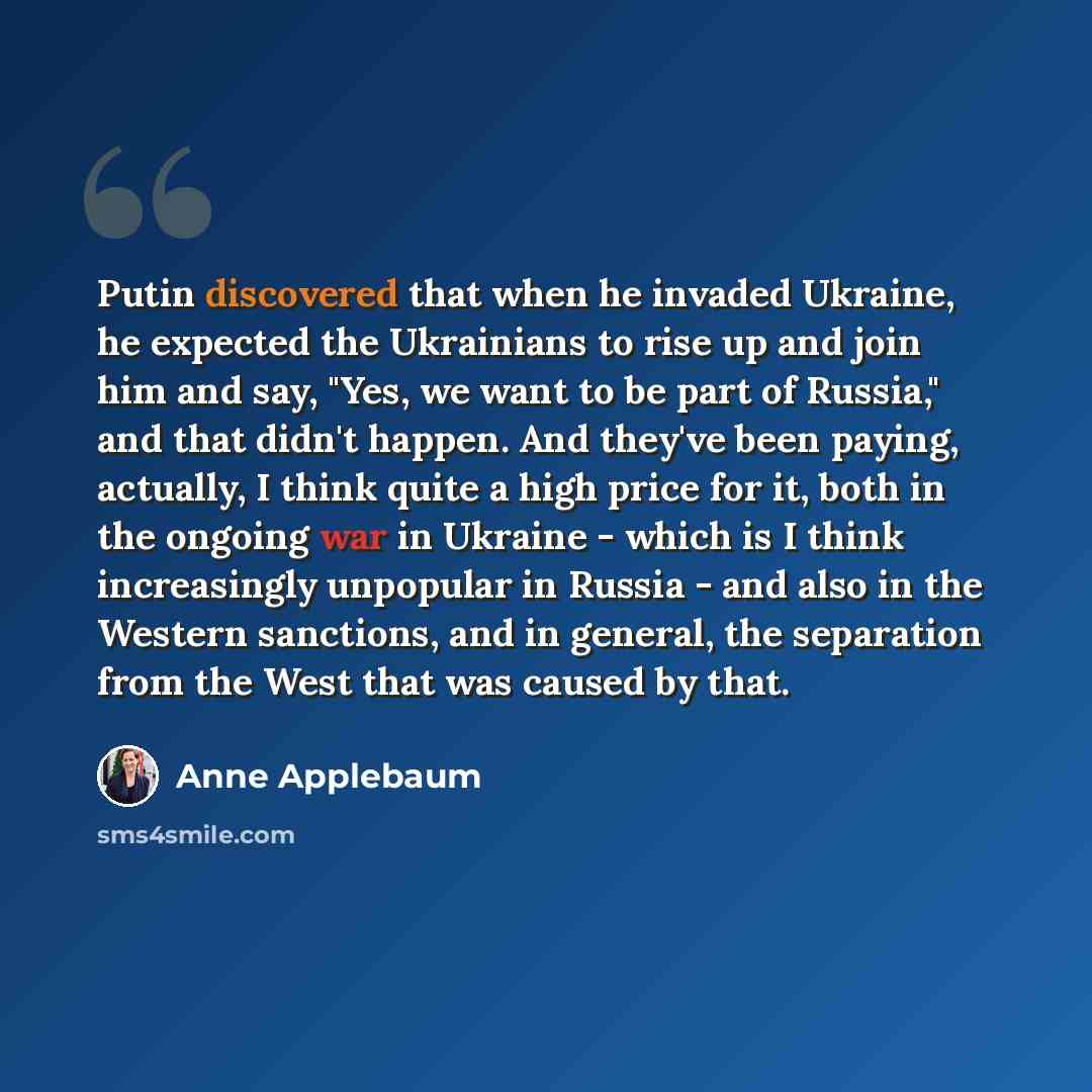 “Putin discovered that when he invaded Ukraine, he expected the Ukrainians to rise up and join him and say, "Yes, we want to be part of Russia," and that didn't happen. And they've been paying, actually, I think quite a high price for it, both in the ongoing war in Ukraine - which is I think…” quote by Anne Applebaum