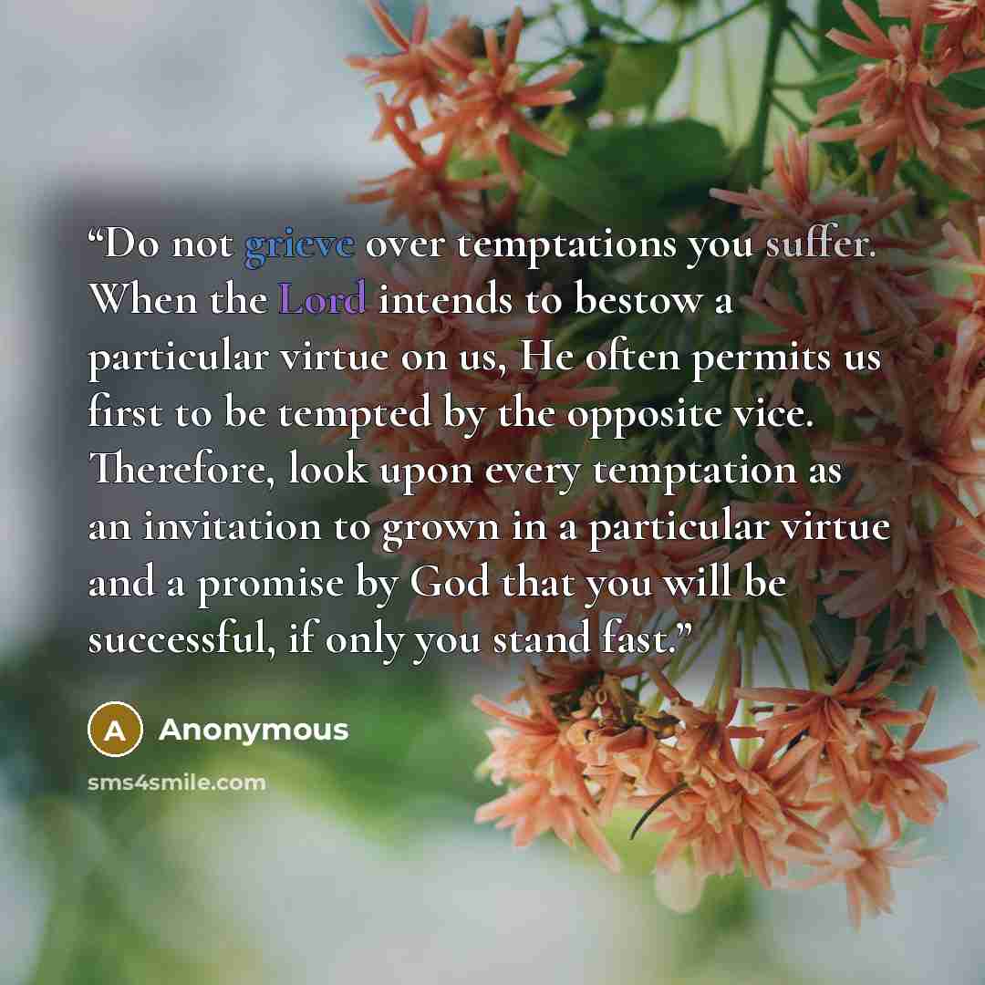 “Do not grieve over temptations you suffer. When the Lord intends to bestow a particular virtue on us, He often permits us first to be tempted by the opposite vice. Therefore, look upon every temptation as an invitation to grown in a particular virtue and a promise by God that you will be…” quote by Anonymous