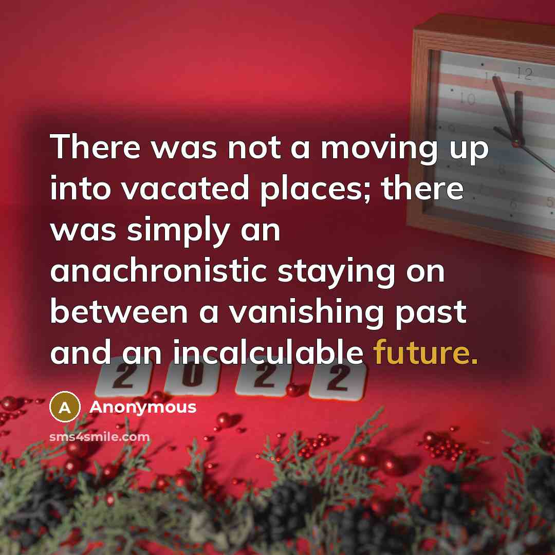“There was not a moving up into vacated places; there was simply an anachronistic staying on between a vanishing past and an incalculable future.” quote by Anonymous