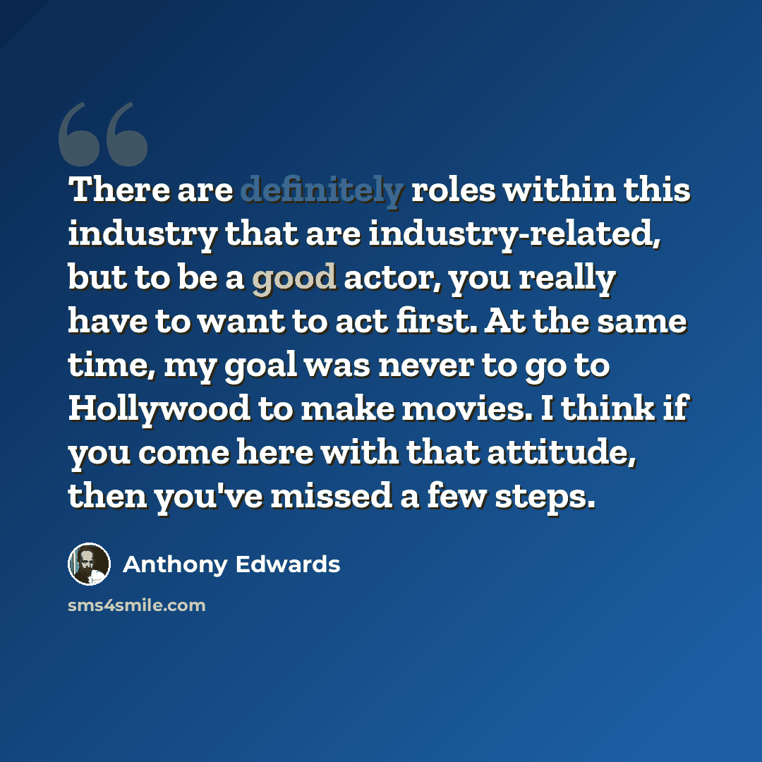 “There are definitely roles within this industry that are industry-related, but to be a good actor, you really have to want to act first. At the same time, my goal was never to go to Hollywood to make movies. I think if you come here with that attitude, then you've missed a few steps.” quote by Anthony Edwards
