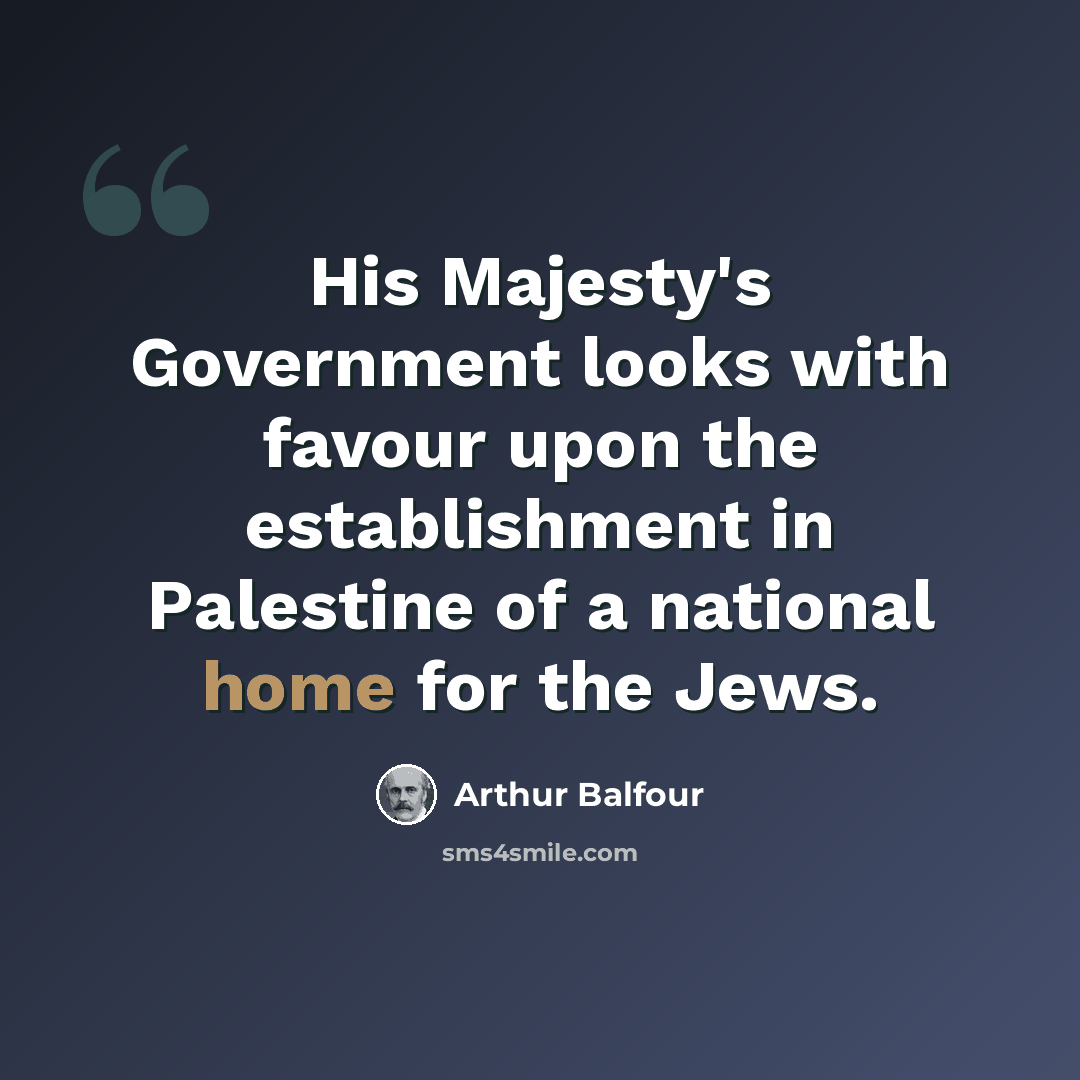“His Majesty's Government looks with favour upon the establishment in Palestine of a national home for the Jews.” quote by Arthur Balfour