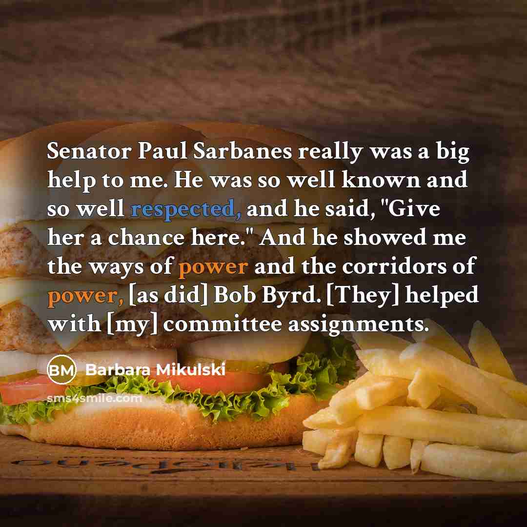 “Senator Paul Sarbanes really was a big help to me. He was so well known and so well respected, and he said, "Give her a chance here." And he showed me the ways of power and the corridors of power, [as did] Bob Byrd. [They] helped with [my] committee assignments.” quote by Barbara Mikulski