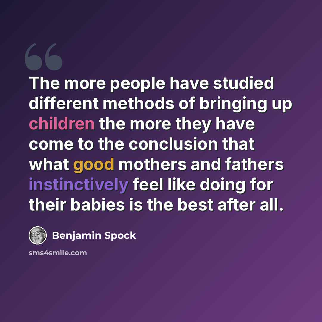 “The more people have studied different methods of bringing up children the more they have come to the conclusion that what good mothers and fathers instinctively feel like doing for their babies is the best after all.” quote by Benjamin Spock