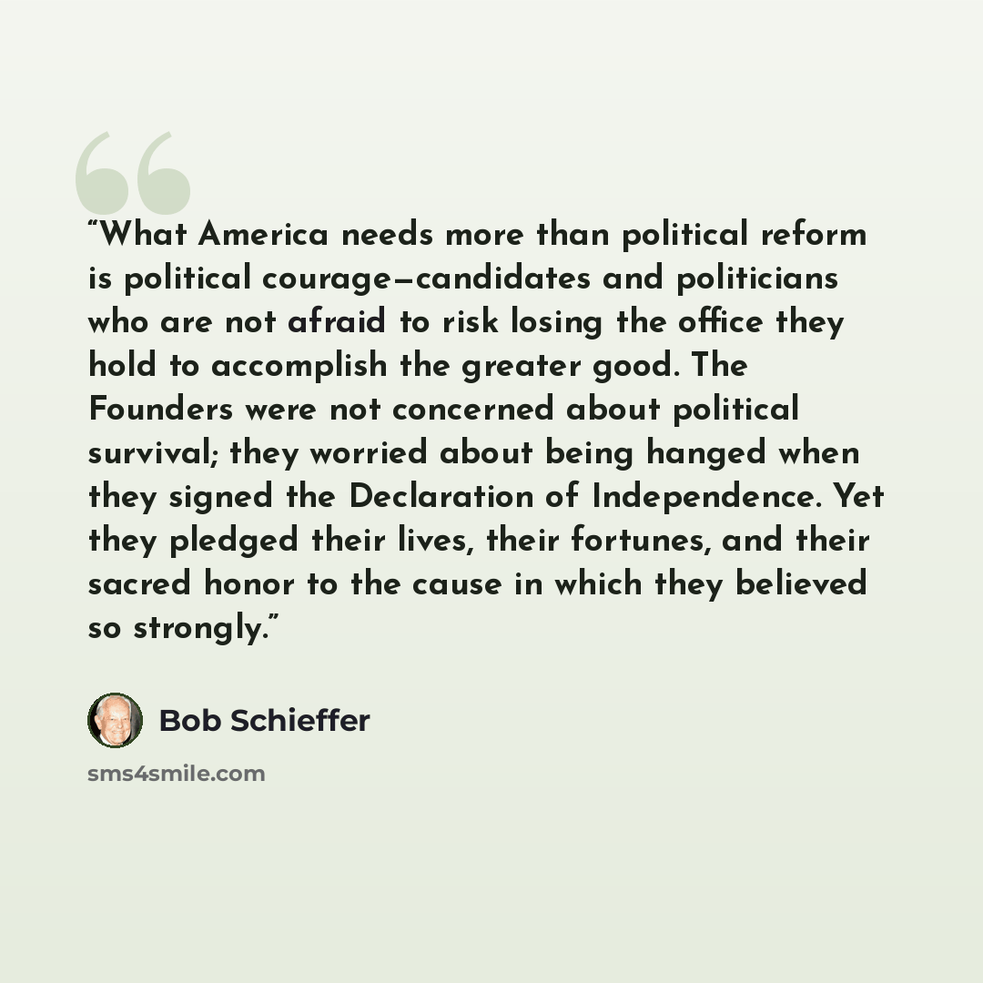 “What America needs more than political reform is political courage—candidates and politicians who are not afraid to risk losing the office they hold to accomplish the greater good. The Founders were not concerned about political survival; they worried about being hanged when they signed the…” quote by Bob Schieffer