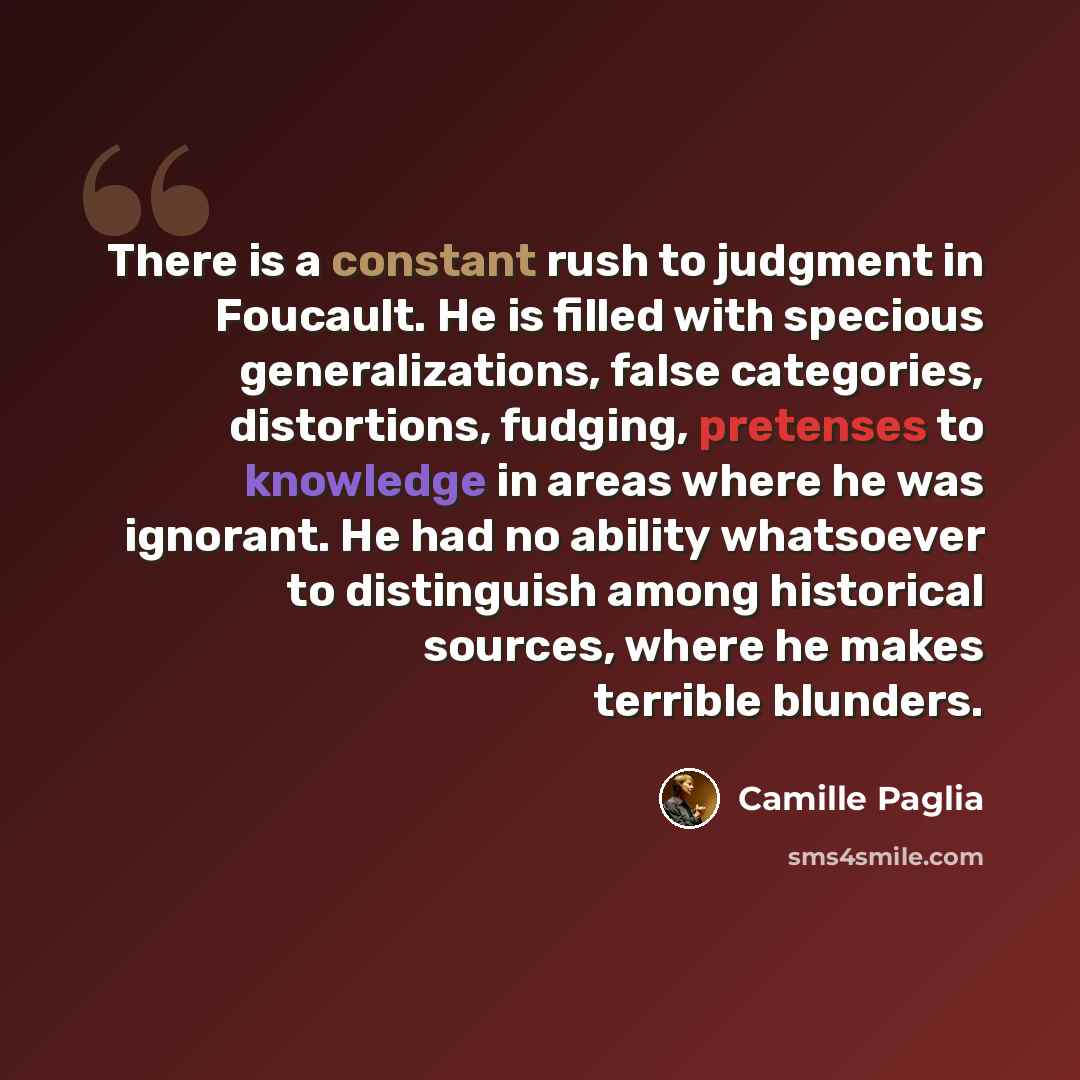“There is a constant rush to judgment in Foucault. He is filled with specious generalizations, false categories, distortions, fudging, pretenses to knowledge in areas where he was ignorant. He had no ability whatsoever to distinguish among historical sources, where he makes terrible blunders.” quote by Camille Paglia