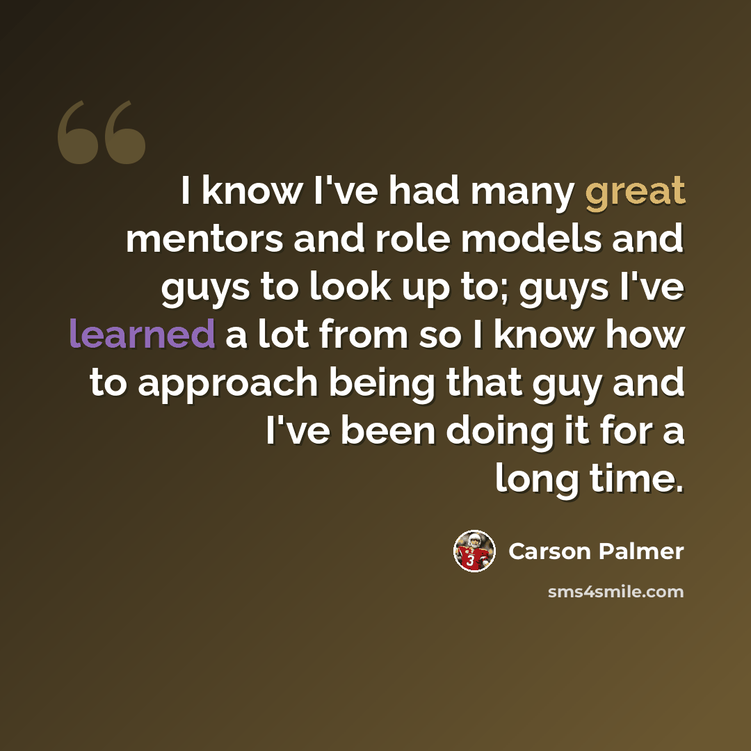 “I know I've had many great mentors and role models and guys to look up to; guys I've learned a lot from so I know how to approach being that guy and I've been doing it for a long time.” quote by Carson Palmer