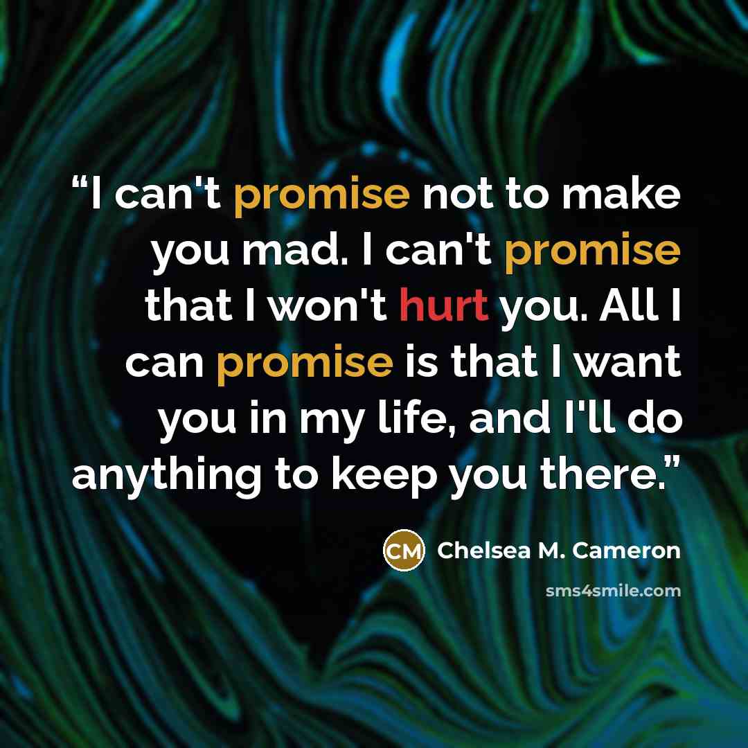 “I can't promise not to make you mad. I can't promise that I won't hurt you. All I can promise is that I want you in my life, and I'll do anything to keep you there.” quote by Chelsea M. Cameron