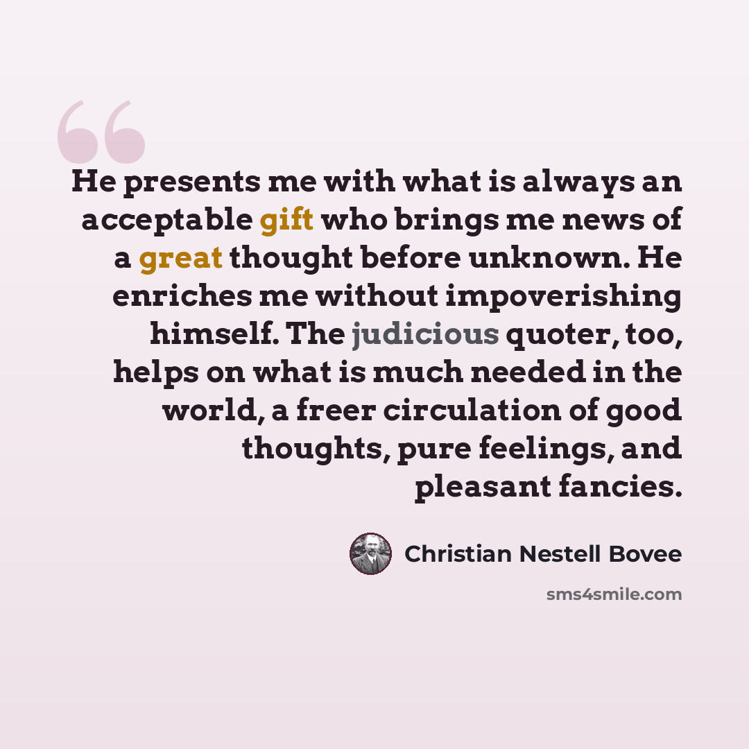 “He presents me with what is always an acceptable gift who brings me news of a great thought before unknown. He enriches me without impoverishing himself. The judicious quoter, too, helps on what is much needed in the world, a freer circulation of good thoughts, pure feelings, and pleasant fancies.” quote by Christian Nestell Bovee