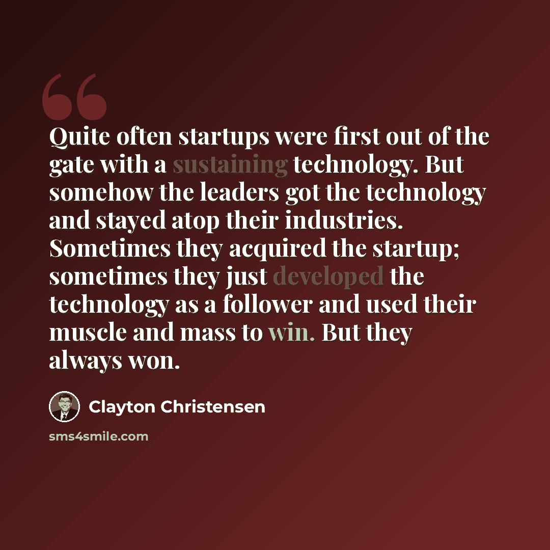 “Quite often startups were first out of the gate with a sustaining technology. But somehow the leaders got the technology and stayed atop their industries. Sometimes they acquired the startup; sometimes they just developed the technology as a follower and used their muscle and mass to win. But they…” quote by Clayton Christensen