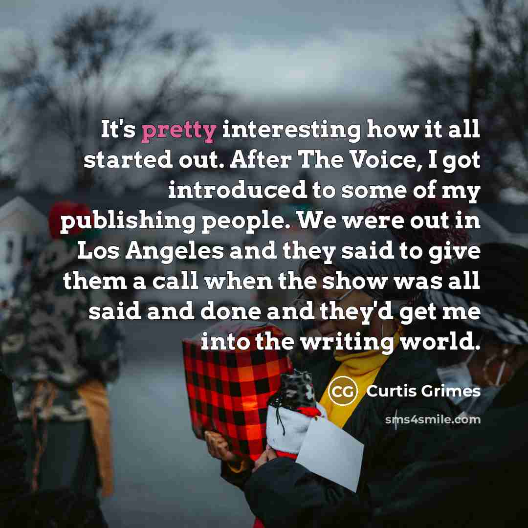 “It's pretty interesting how it all started out. After The Voice, I got introduced to some of my publishing people. We were out in Los Angeles and they said to give them a call when the show was all said and done and they'd get me into the writing world.” quote by Curtis Grimes