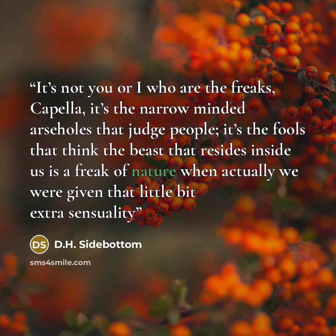“It’s not you or I who are the freaks, Capella, it’s the narrow minded arseholes that judge people; it’s the fools that think the beast that resides inside us is a freak of nature when actually we were given that little bit extra sensuality” quote by D.H. Sidebottom