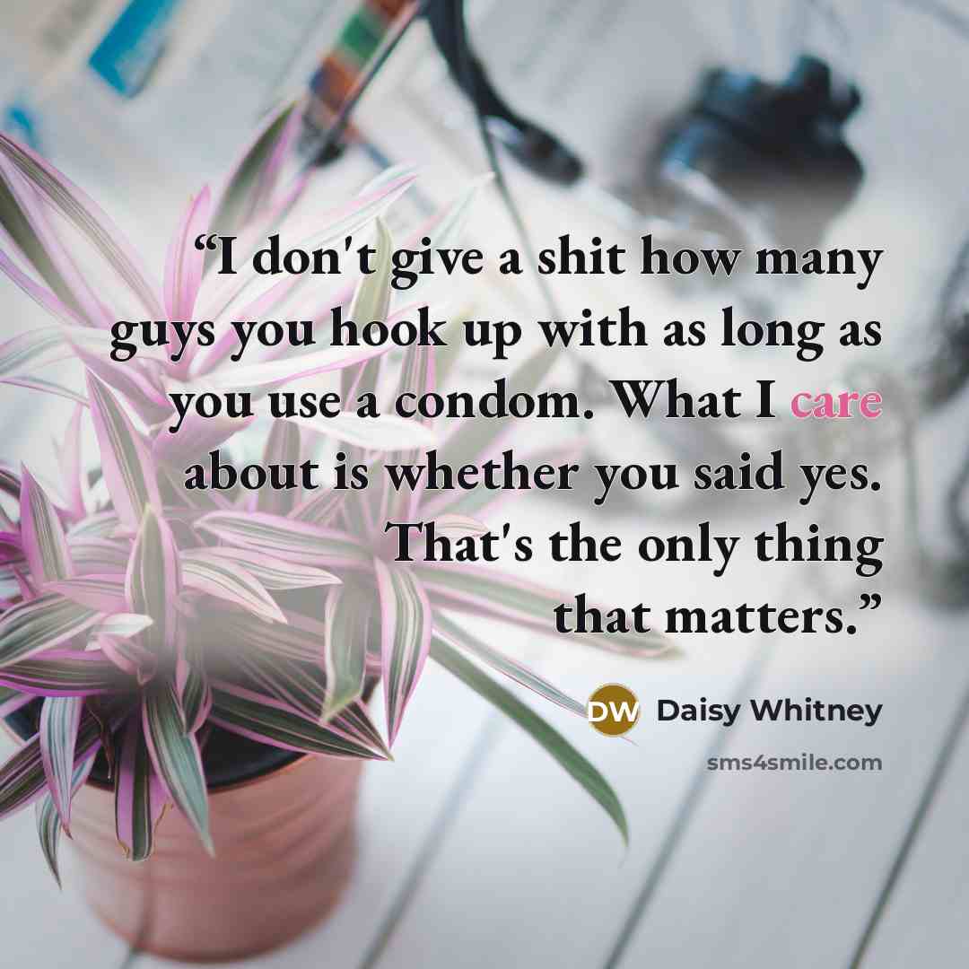 “I don't give a shit how many guys you hook up with as long as you use a condom. What I care about is whether you said yes. That's the only thing that matters.” quote by Daisy Whitney