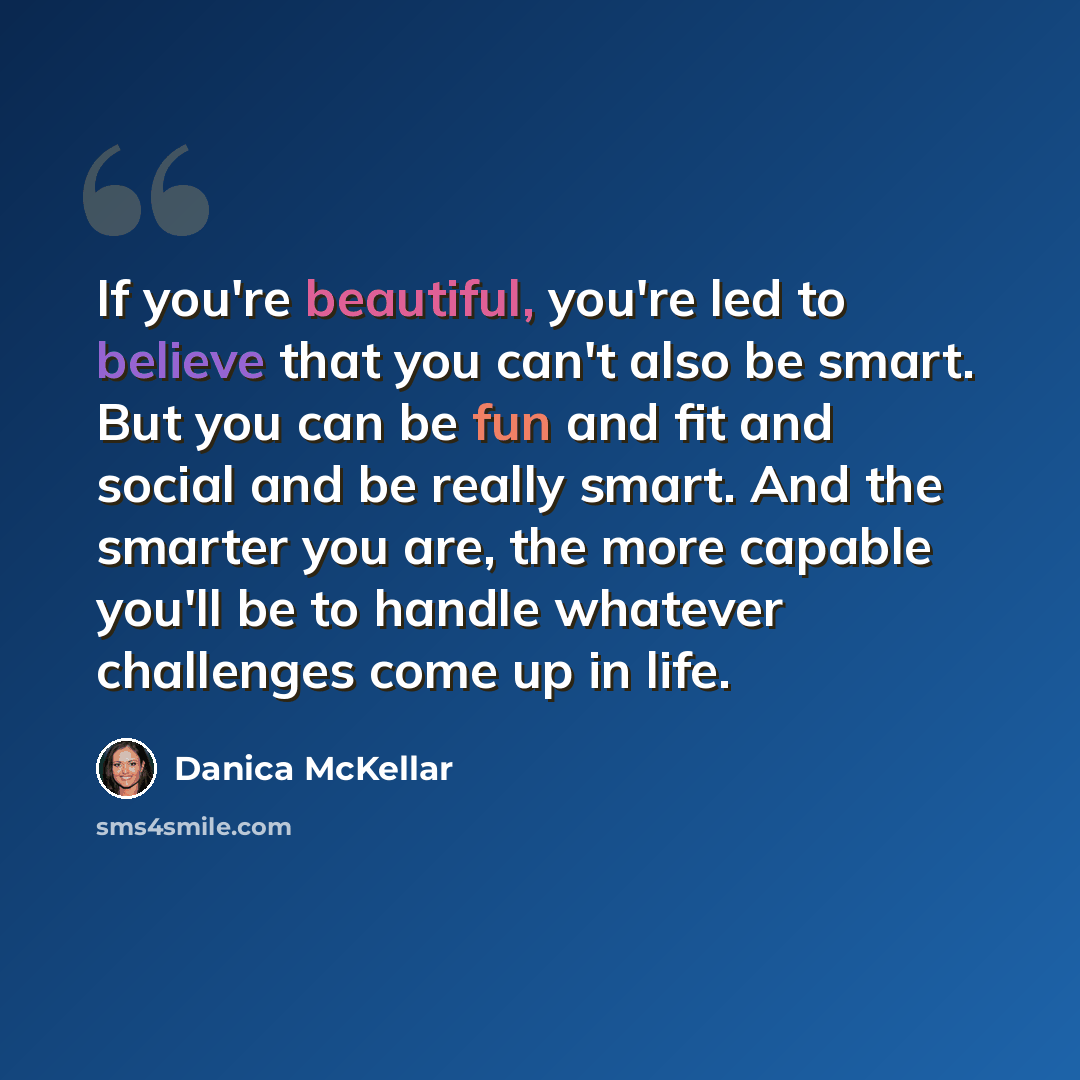 “If you're beautiful, you're led to believe that you can't also be smart. But you can be fun and fit and social and be really smart. And the smarter you are, the more capable you'll be to handle whatever challenges come up in life.” quote by Danica McKellar