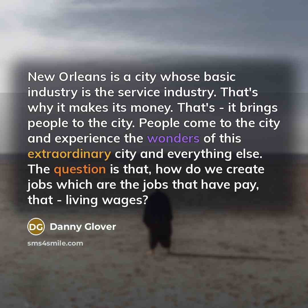 “New Orleans is a city whose basic industry is the service industry. That's why it makes its money. That's - it brings people to the city. People come to the city and experience the wonders of this extraordinary city and everything else. The question is that, how do we create jobs which are the…” quote by Danny Glover
