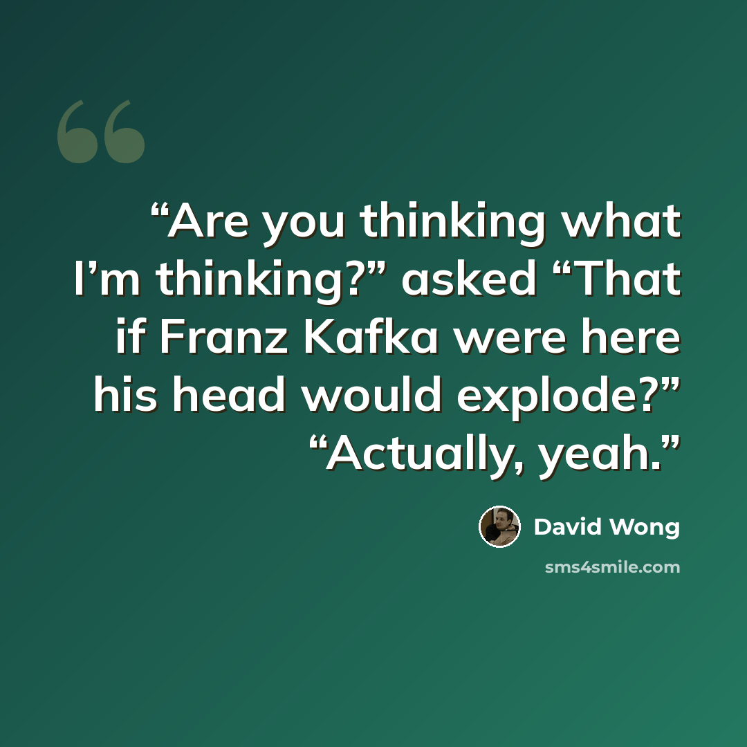 “Are you thinking what I’m thinking?” asked “That if Franz Kafka were here his head would explode?” “Actually, yeah.” quote by David Wong