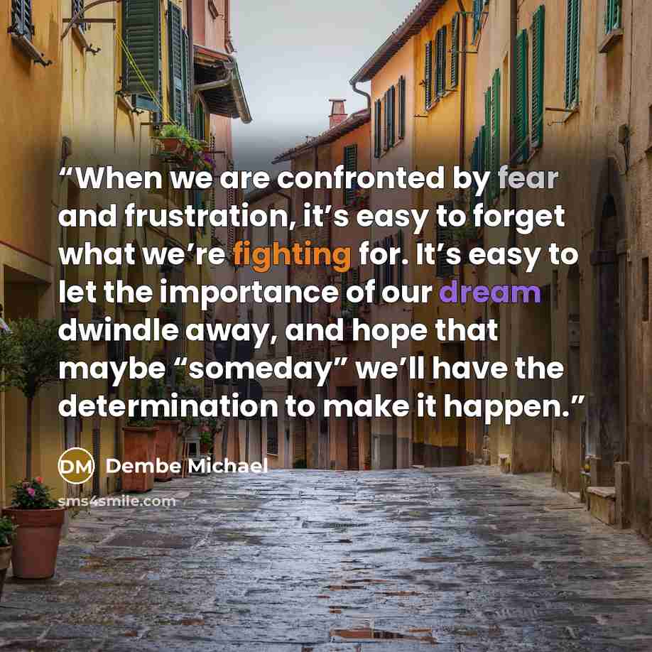 “When we are confronted by fear and frustration, it’s easy to forget what we’re fighting for. It’s easy to let the importance of our dream dwindle away, and hope that maybe “someday” we’ll have the determination to make it happen.” quote by Dembe Michael