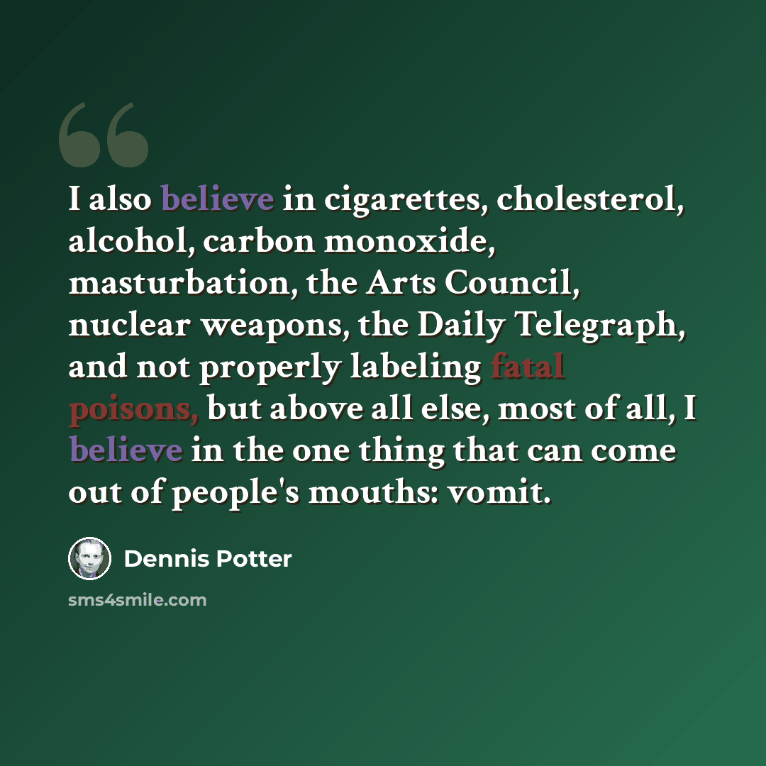 “I also believe in cigarettes, cholesterol, alcohol, carbon monoxide, masturbation, the Arts Council, nuclear weapons, the Daily Telegraph, and not properly labeling fatal poisons, but above all else, most of all, I believe in the one thing that can come out of people's mouths: vomit.” quote by Dennis Potter