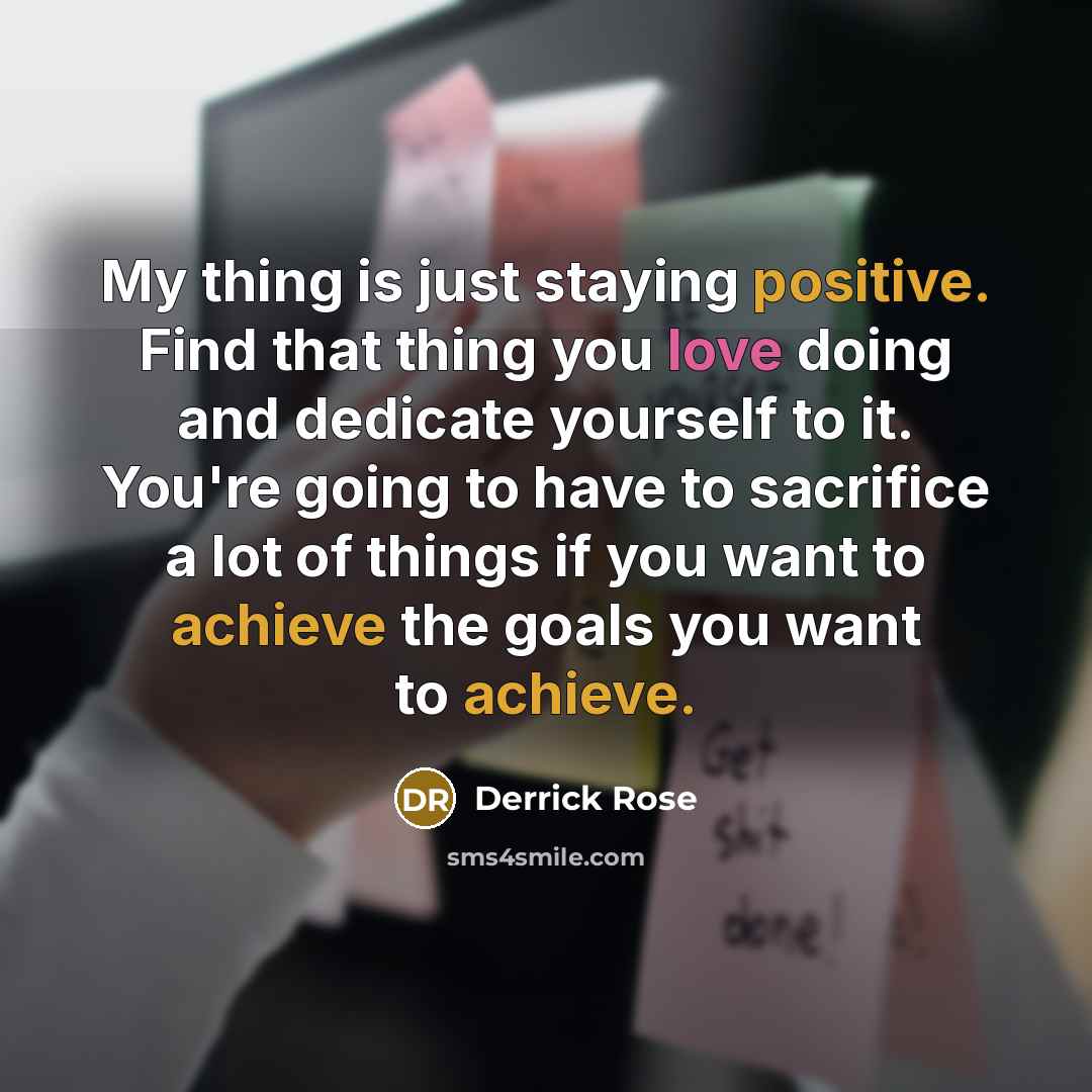 “My thing is just staying positive. Find that thing you love doing and dedicate yourself to it. You're going to have to sacrifice a lot of things if you want to achieve the goals you want to achieve.” quote by Derrick Rose