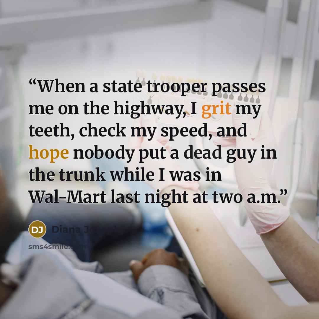 “When a state trooper passes me on the highway, I grit my teeth, check my speed, and hope nobody put a dead guy in the trunk while I was in Wal-Mart last night at two a.m.” quote by Diana Joseph