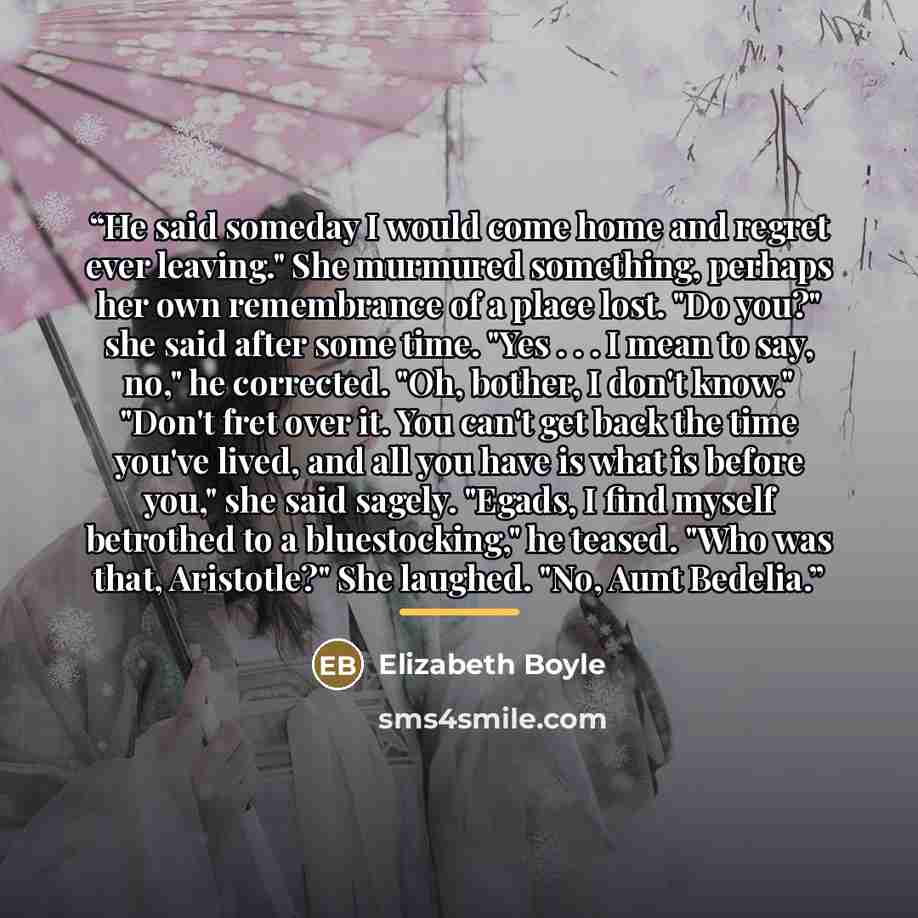 “He said someday I would come home and regret ever leaving." She murmured something, perhaps her own remembrance of a place lost. "Do you?" she said after some time. "Yes . . . I mean to say, no," he corrected. "Oh, bother, I don't know." "Don't fret over it. You can't get back the time you've…” quote by Elizabeth Boyle