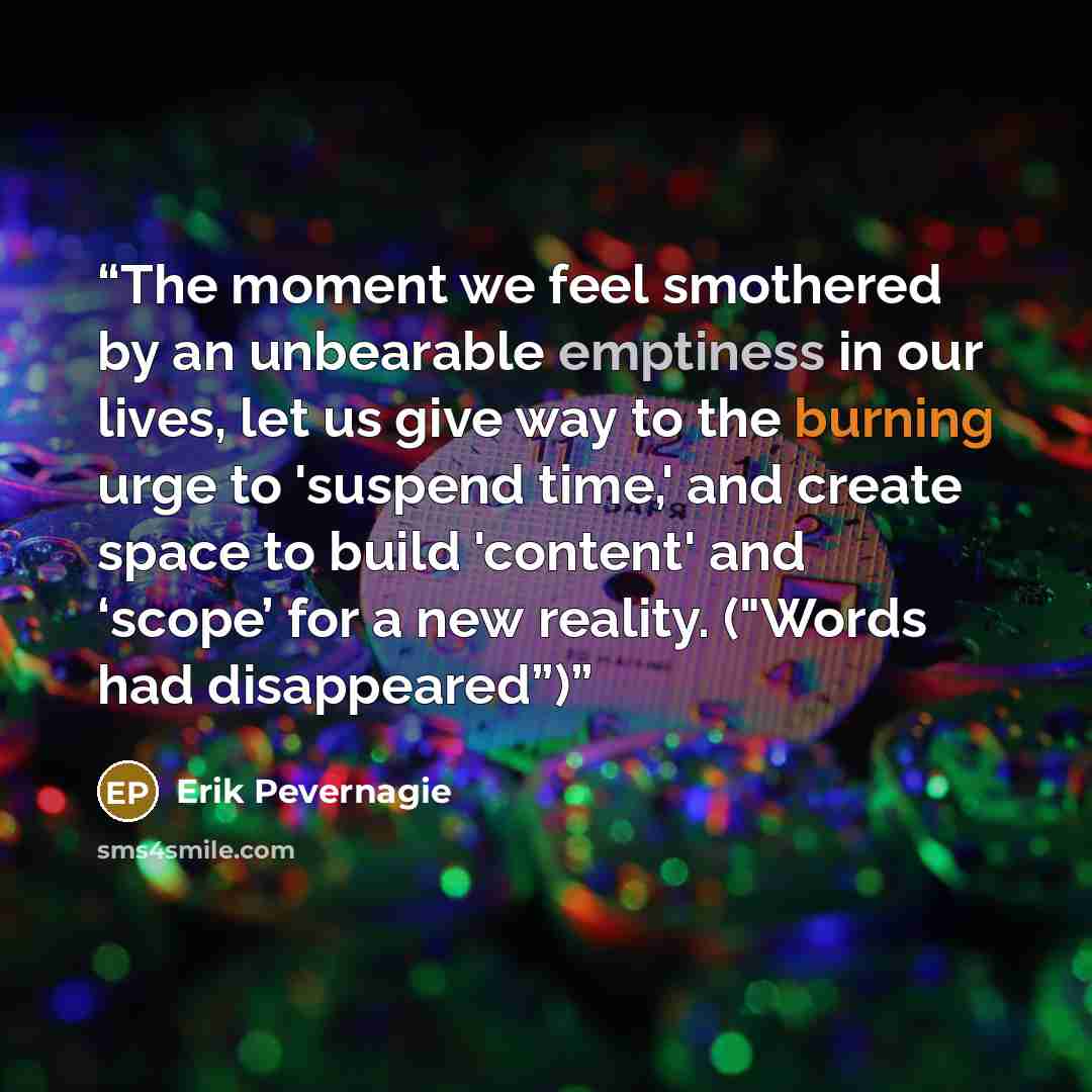 “The moment we feel smothered by an unbearable emptiness in our lives, let us give way to the burning urge to 'suspend time,' and create space to build 'content' and ‘scope’ for a new reality. ("Words had disappeared”)” quote by Erik Pevernagie