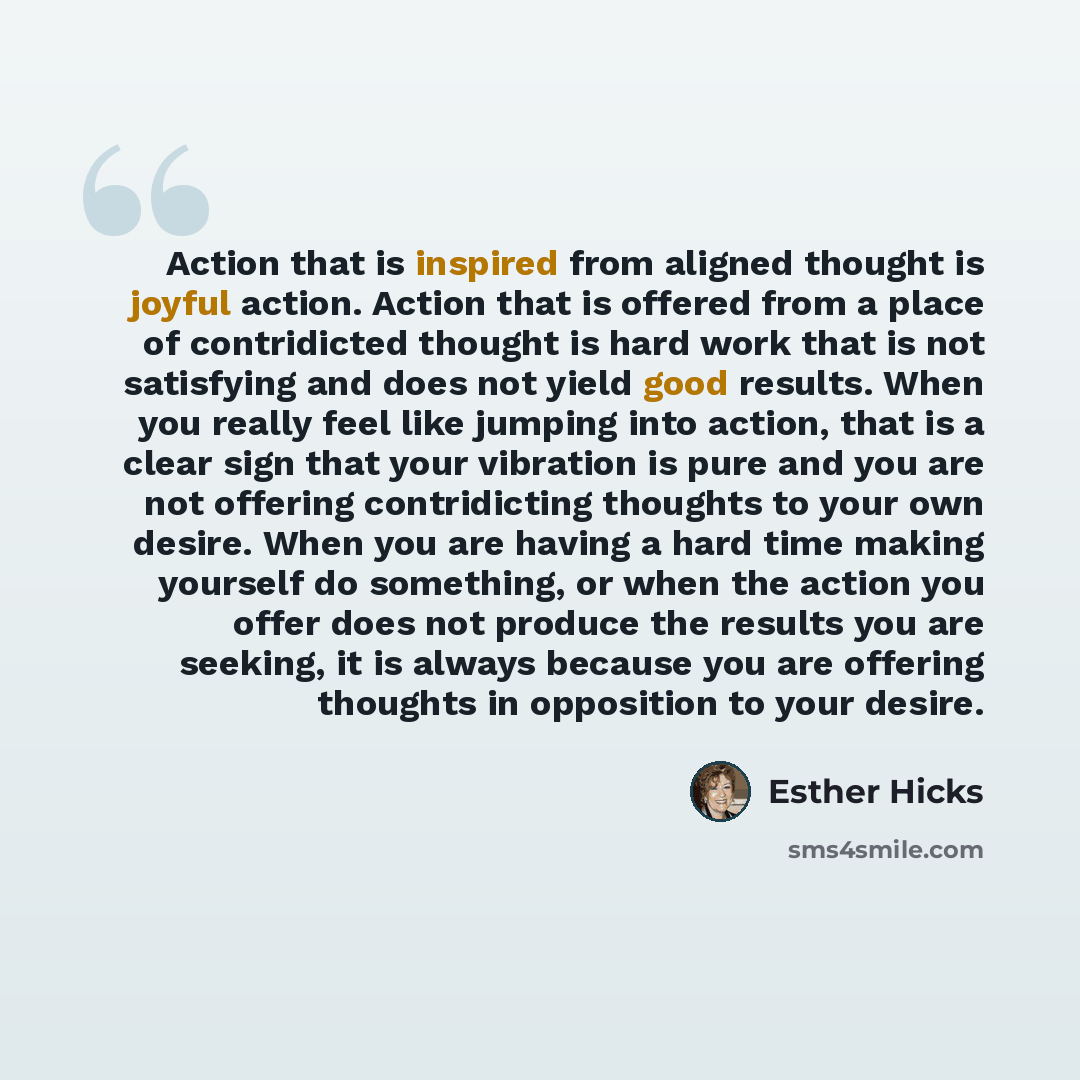 “Action that is inspired from aligned thought is joyful action. Action that is offered from a place of contridicted thought is hard work that is not satisfying and does not yield good results. When you really feel like jumping into action, that is a clear sign that your vibration is pure and you…” quote by Esther Hicks
