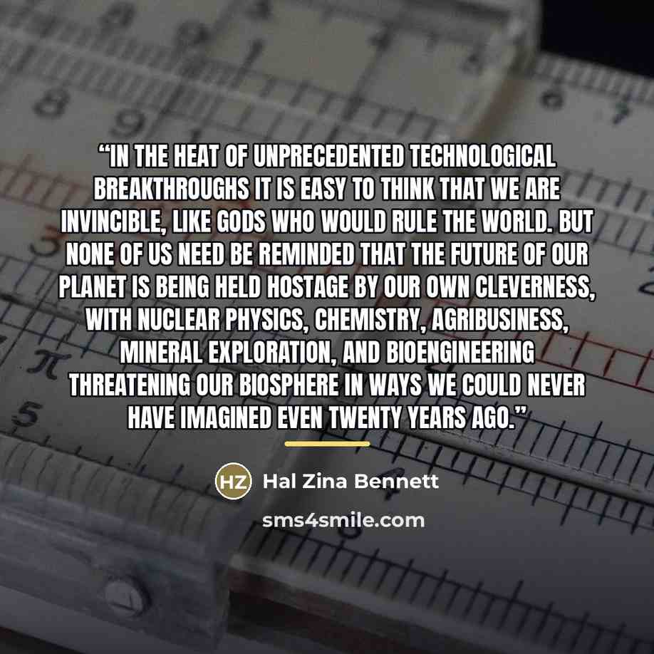 “in the heat of unprecedented technological breakthroughs it is easy to think that we are invincible, like gods who would rule the world. But none of us need be reminded that the future of our planet is being held hostage by our own cleverness, with nuclear physics, chemistry, agribusiness, mineral…” quote by Hal Zina Bennett