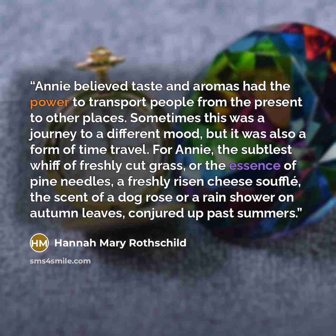 “Annie believed taste and aromas had the power to transport people from the present to other places. Sometimes this was a journey to a different mood, but it was also a form of time travel. For Annie, the subtlest whiff of freshly cut grass, or the essence of pine needles, a freshly risen cheese…” quote by Hannah Mary Rothschild