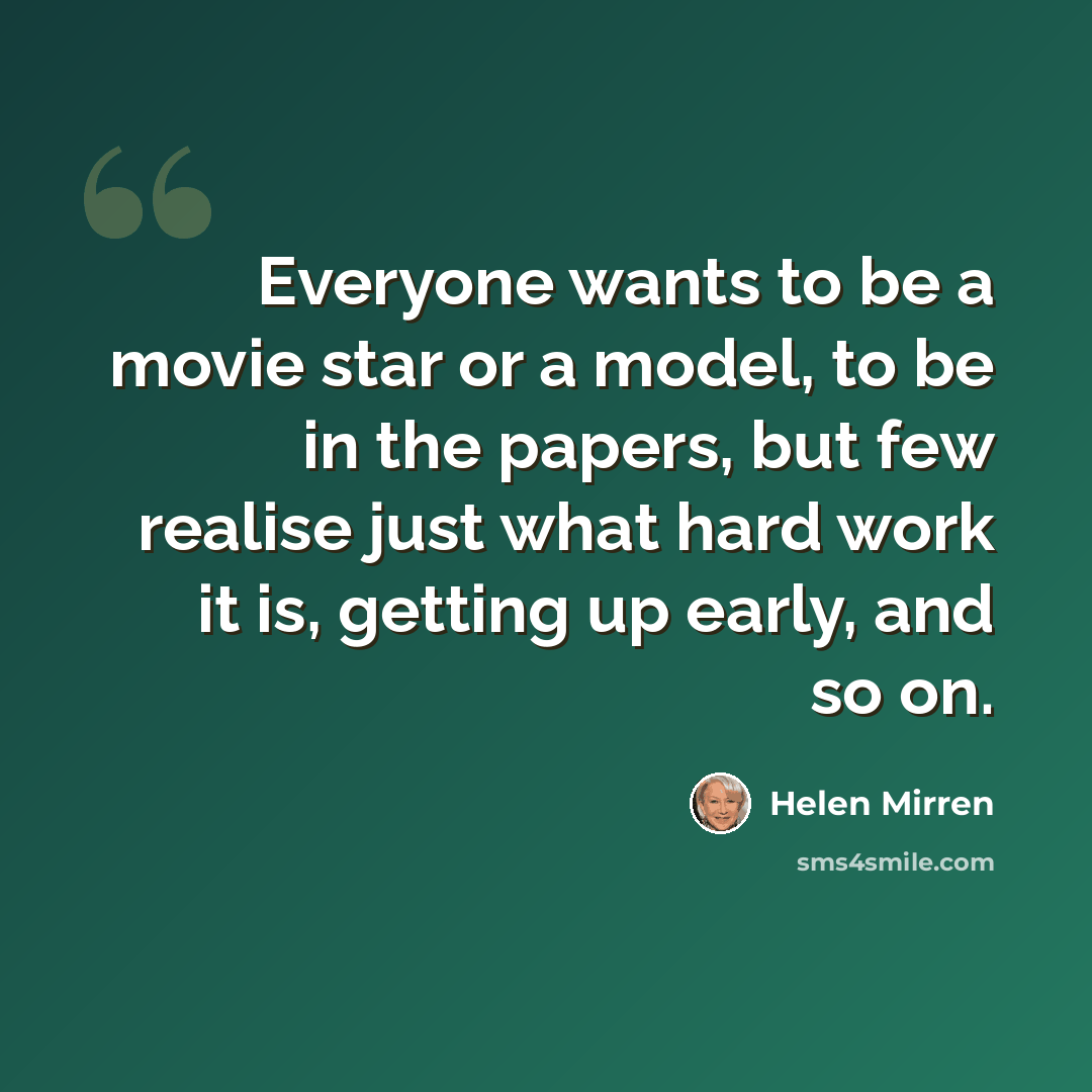 “Everyone wants to be a movie star or a model, to be in the papers, but few realise just what hard work it is, getting up early, and so on.” quote by Helen Mirren