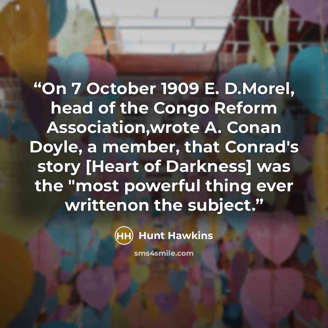 “On 7 October 1909 E. D.Morel, head of the Congo Reform Association,wrote A. Conan Doyle, a member, that Conrad's story [Heart of Darkness] was the "most powerful thing ever writtenon the subject.” quote by Hunt Hawkins