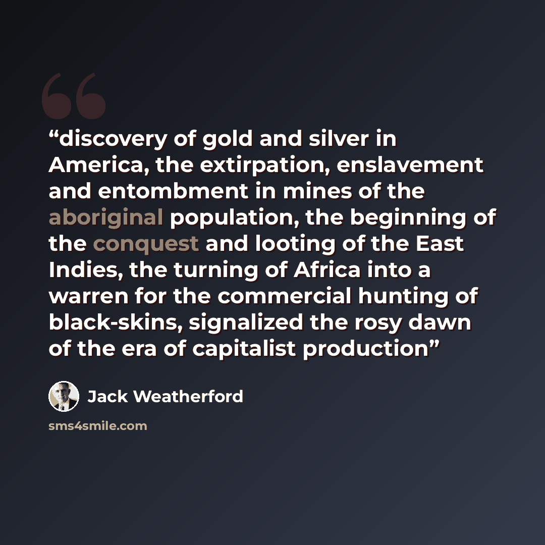 “discovery of gold and silver in America, the extirpation, enslavement and entombment in mines of the aboriginal population, the beginning of the conquest and looting of the East Indies, the turning of Africa into a warren for the commercial hunting of black-skins, signalized the rosy dawn of the…” quote by Jack Weatherford