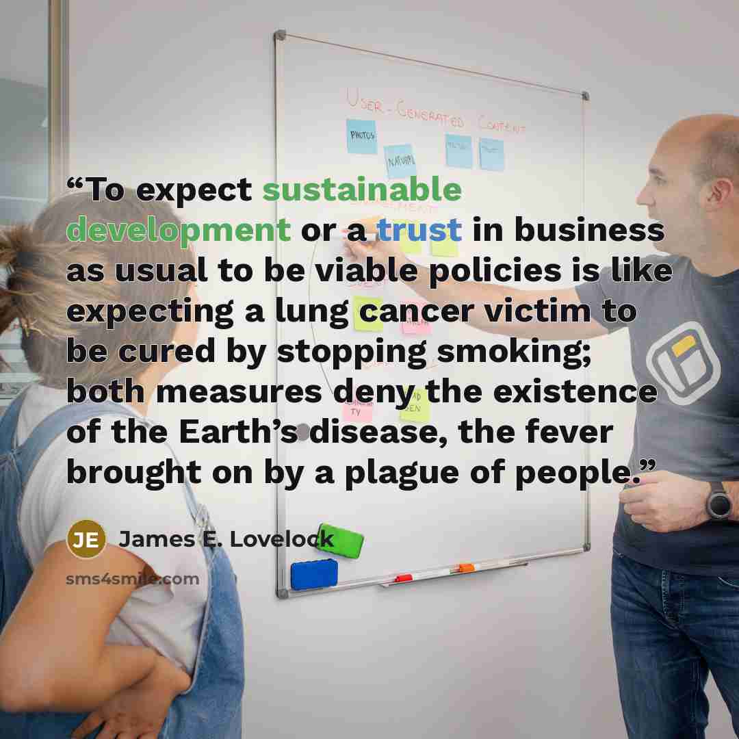 “To expect sustainable development or a trust in business as usual to be viable policies is like expecting a lung cancer victim to be cured by stopping smoking; both measures deny the existence of the Earth’s disease, the fever brought on by a plague of people.” quote by James E. Lovelock