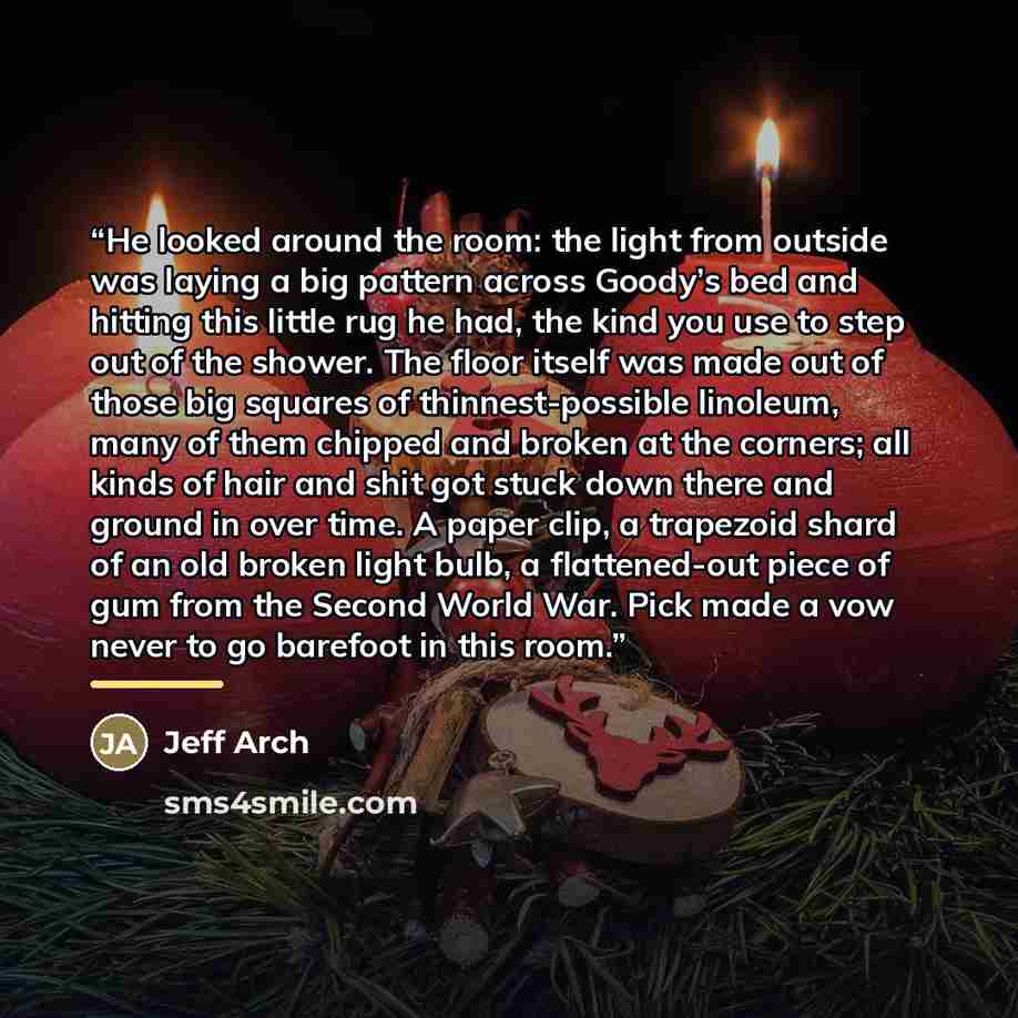 “He looked around the room: the light from outside was laying a big pattern across Goody’s bed and hitting this little rug he had, the kind you use to step out of the shower. The floor itself was made out of those big squares of thinnest-possible linoleum, many of them chipped and broken at the…” quote by Jeff Arch