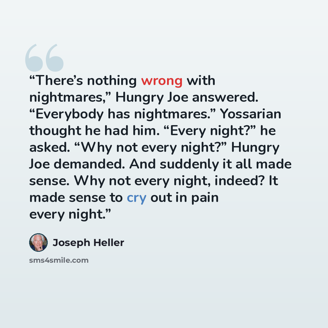 “There’s nothing wrong with nightmares,” Hungry Joe answered. “Everybody has nightmares.” Yossarian thought he had him. “Every night?” he asked. “Why not every night?” Hungry Joe demanded. And suddenly it all made sense. Why not every night, indeed? It made sense to cry out in pain every night.” quote by Joseph Heller