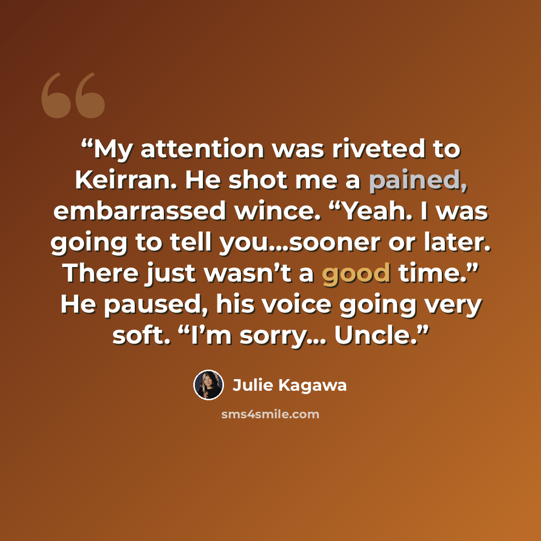 “My attention was riveted to Keirran. He shot me a pained, embarrassed wince. “Yeah. I was going to tell you…sooner or later. There just wasn’t a good time.” He paused, his voice going very soft. “I’m sorry... Uncle.” quote by Julie Kagawa