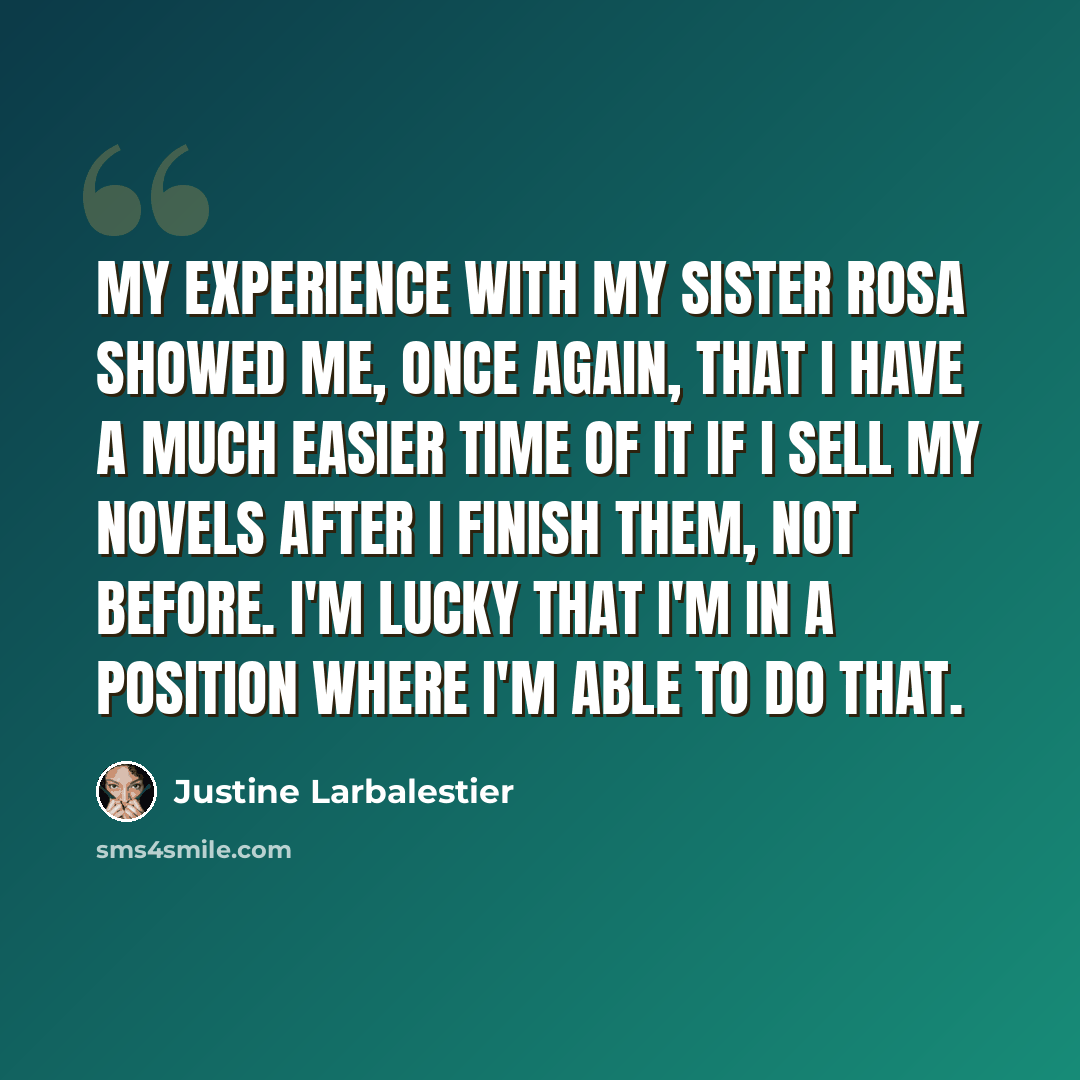 “My experience with My Sister Rosa showed me, once again, that I have a much easier time of it if I sell my novels after I finish them, not before. I'm lucky that I'm in a position where I'm able to do that.” quote by Justine Larbalestier