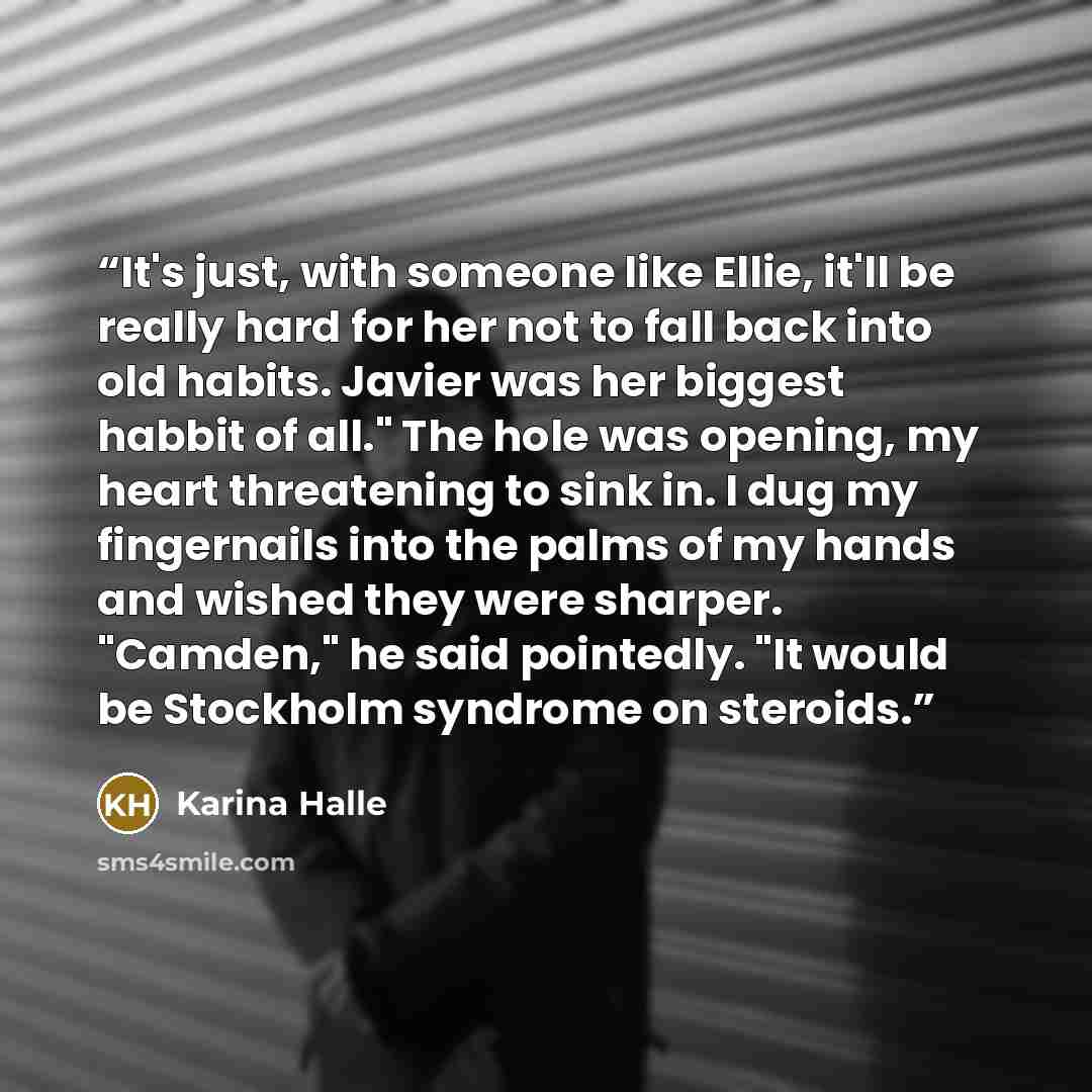 “It's just, with someone like Ellie, it'll be really hard for her not to fall back into old habits. Javier was her biggest habbit of all." The hole was opening, my heart threatening to sink in. I dug my fingernails into the palms of my hands and wished they were sharper. "Camden," he said…” quote by Karina Halle