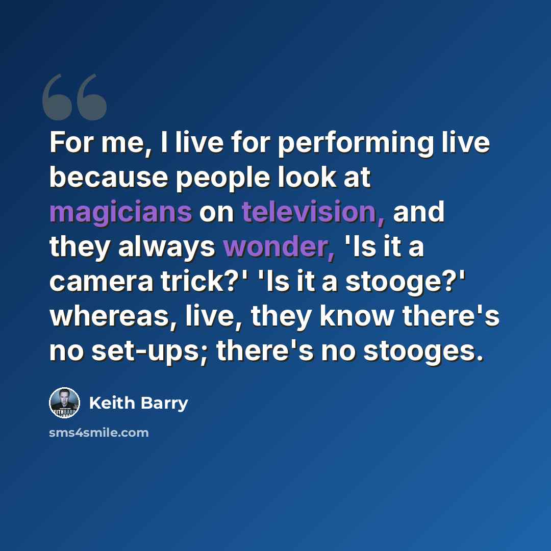 “For me, I live for performing live because people look at magicians on television, and they always wonder, 'Is it a camera trick?' 'Is it a stooge?' whereas, live, they know there's no set-ups; there's no stooges.” quote by Keith Barry