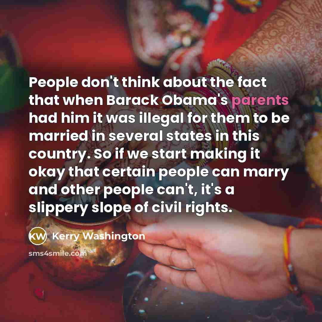 “People don't think about the fact that when Barack Obama's parents had him it was illegal for them to be married in several states in this country. So if we start making it okay that certain people can marry and other people can't, it's a slippery slope of civil rights.” quote by Kerry Washington