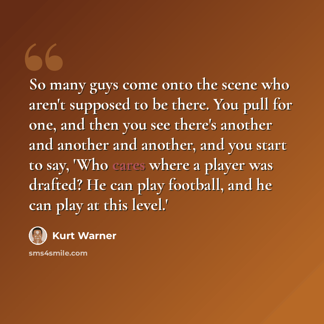 “So many guys come onto the scene who aren't supposed to be there. You pull for one, and then you see there's another and another and another, and you start to say, 'Who cares where a player was drafted? He can play football, and he can play at this level.'” quote by Kurt Warner